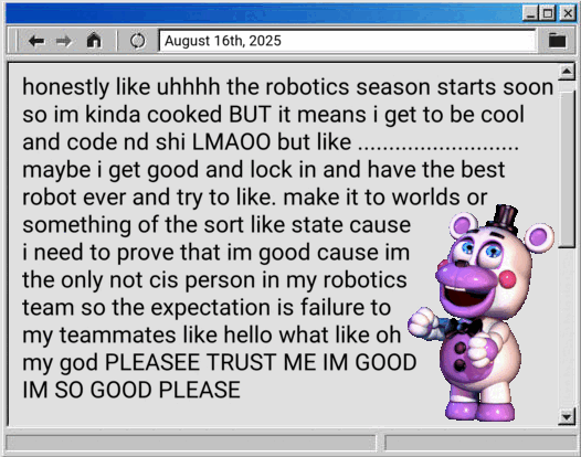honestly like uhhhh the robotics season starts soon so im kinda cooked BUT it means i get to be cool and code nd shi LMAOO but like .......................... maybe i get good and lock in and have the best robot ever and try to like. make it to worlds or something of the sort like state cause i need to prove that im good cause im the only not cis person in my robotics team so the expectation is failure to my teammates like hello what like oh my god PLEASEE TRUST ME IM GOOD IM SO GOOD PLEASE