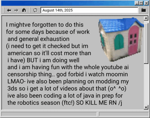 I mightve forgotten to do this for some days because of work and general exhaustion (i need to get it checked but im american so it'll cost more than i have) BUT i am doing well and i am having fun with the whole youtube ai censorship thing.. god forbid i watch moomin LMAO- ive also been planning on modding my 3ds so i get a lot of videos about that (o^▽^o) ive also been coding a lot of java in prep for the robotics season (ftc!) SO KILL ME RN slashj