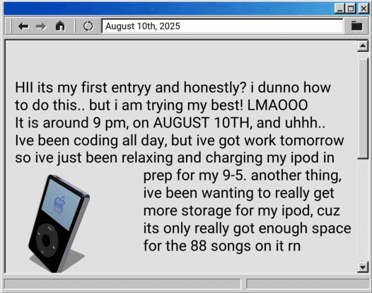 HII its my first entryy and honestly? i dunno how to do this.. but i am trying my best! LMAOOO- It is around 9 pm, on AUGUST 10TH, and uhhh.. Ive been coding all day, but ive got work tomorrow so ive just been relaxing and charging my ipod in prep for my 9-5. another thing, ive been wanting to really get more storage for my ipod, cuz its only really got enough space for the 88 songs on it rn